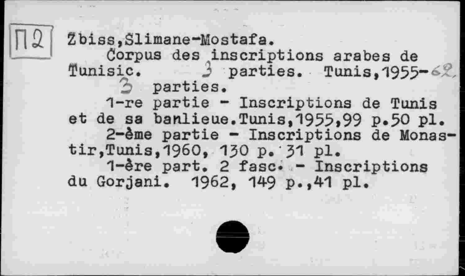 ﻿П2
Zbiss,Slimane-Mostafa.
Corpus des .inscriptions arabes de Tunisie. 3 parties. Tunis, 1955-^, 3 parties.
1-	re partie - Inscriptions de Tunis et de sa banlieue.Tunis,1955>99 p.50 pl.
2-	ème partie - Inscriptions de Monas-tir,Tunis,I960, 1JOp.’31 pl.
1-ère part. 2 fase« - Inscriptions du Gorjani. 1962, 149 p.,41 pl.